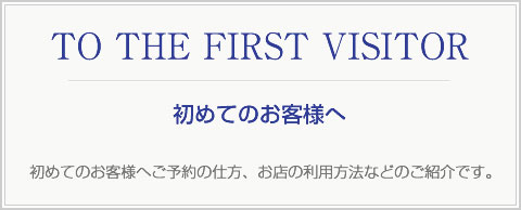 TO THE FIRST VISITOR 初めてのお客様へご予約の仕方、お店の利用方法などのご紹介です。